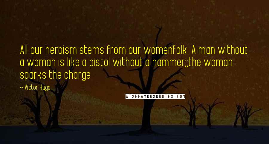 Victor Hugo Quotes: All our heroism stems from our womenfolk. A man without a woman is like a pistol without a hammer;;the woman sparks the charge