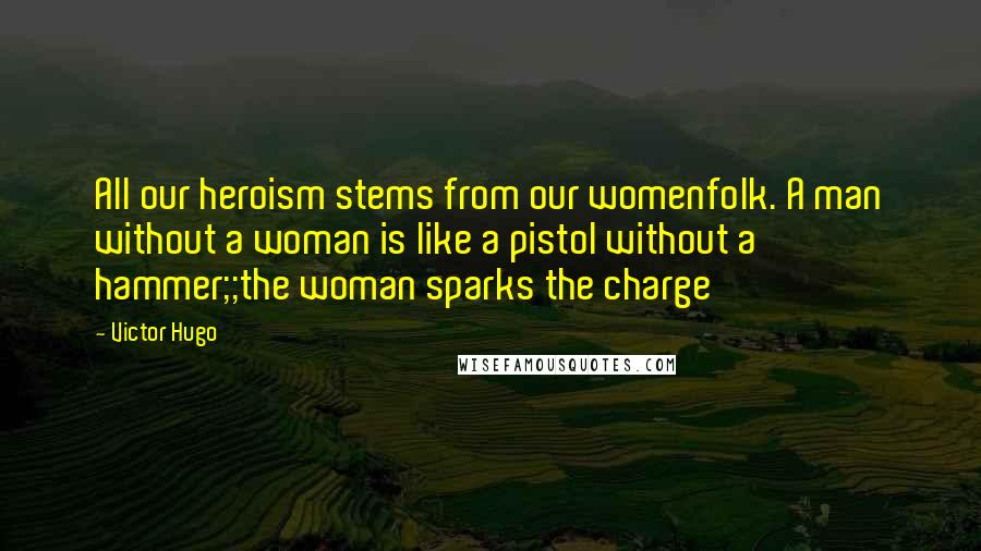 Victor Hugo Quotes: All our heroism stems from our womenfolk. A man without a woman is like a pistol without a hammer;;the woman sparks the charge