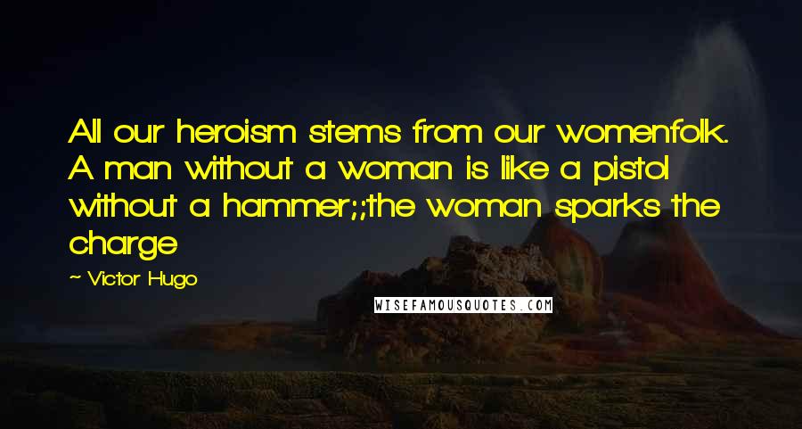 Victor Hugo Quotes: All our heroism stems from our womenfolk. A man without a woman is like a pistol without a hammer;;the woman sparks the charge