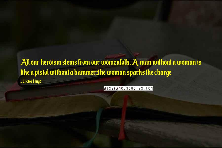 Victor Hugo Quotes: All our heroism stems from our womenfolk. A man without a woman is like a pistol without a hammer;;the woman sparks the charge