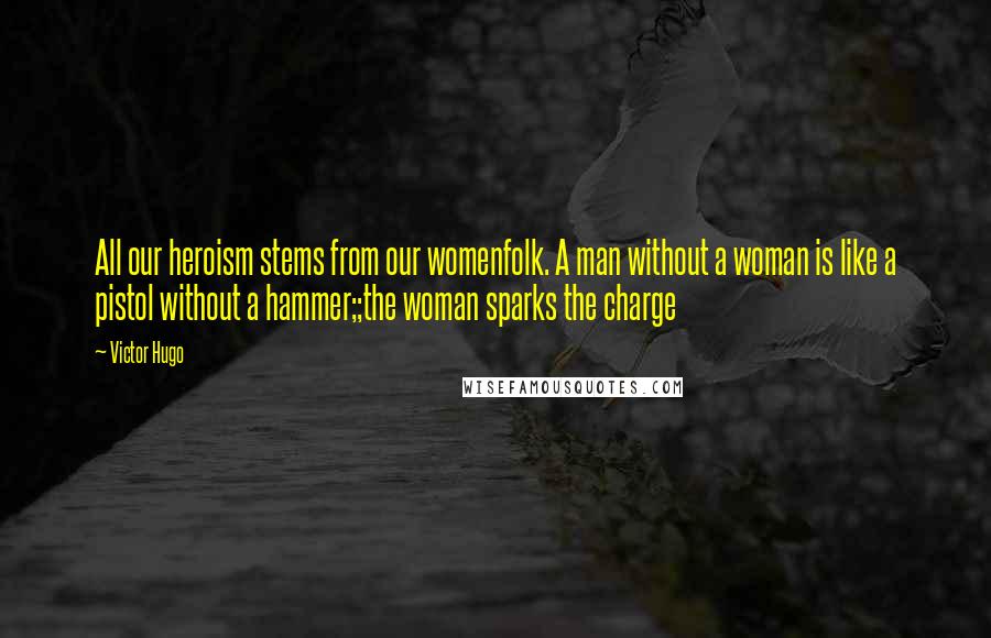 Victor Hugo Quotes: All our heroism stems from our womenfolk. A man without a woman is like a pistol without a hammer;;the woman sparks the charge