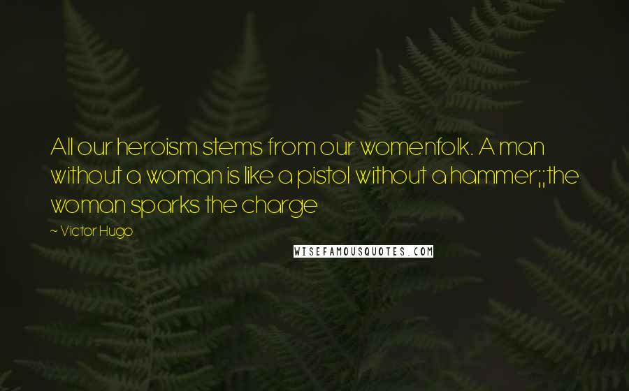 Victor Hugo Quotes: All our heroism stems from our womenfolk. A man without a woman is like a pistol without a hammer;;the woman sparks the charge