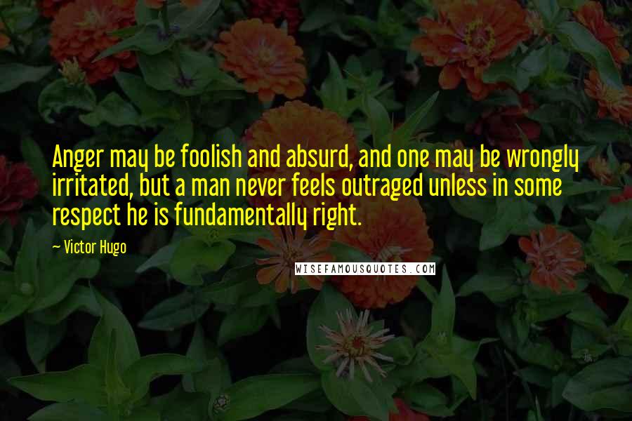 Victor Hugo Quotes: Anger may be foolish and absurd, and one may be wrongly irritated, but a man never feels outraged unless in some respect he is fundamentally right.