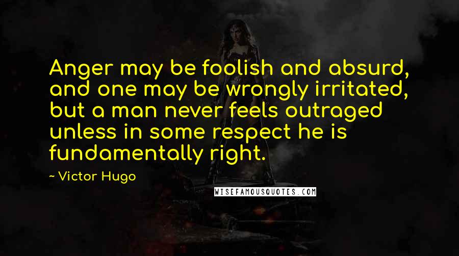 Victor Hugo Quotes: Anger may be foolish and absurd, and one may be wrongly irritated, but a man never feels outraged unless in some respect he is fundamentally right.