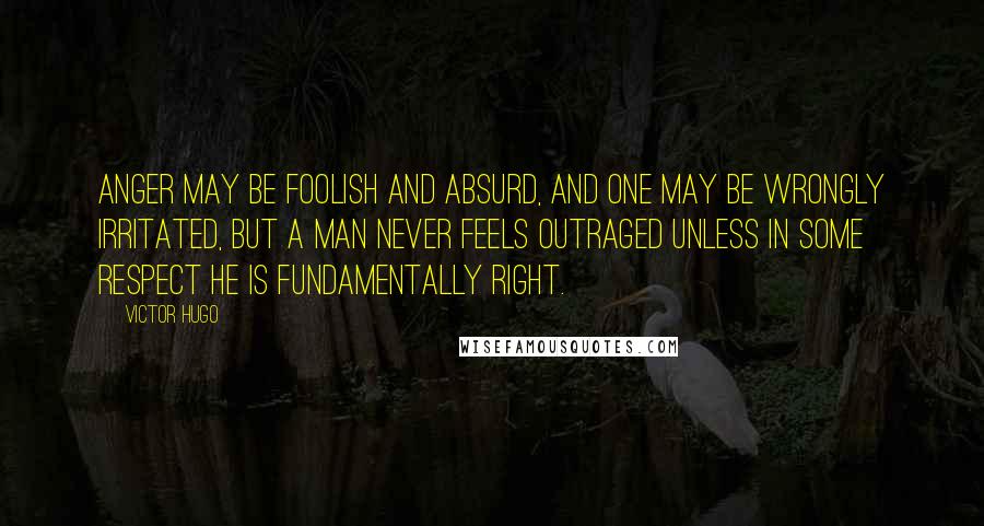 Victor Hugo Quotes: Anger may be foolish and absurd, and one may be wrongly irritated, but a man never feels outraged unless in some respect he is fundamentally right.