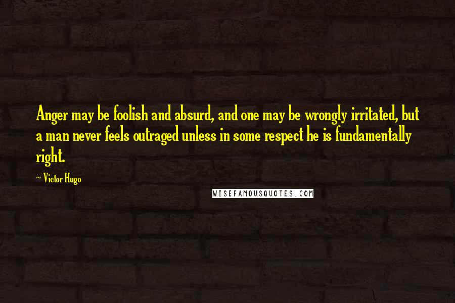 Victor Hugo Quotes: Anger may be foolish and absurd, and one may be wrongly irritated, but a man never feels outraged unless in some respect he is fundamentally right.