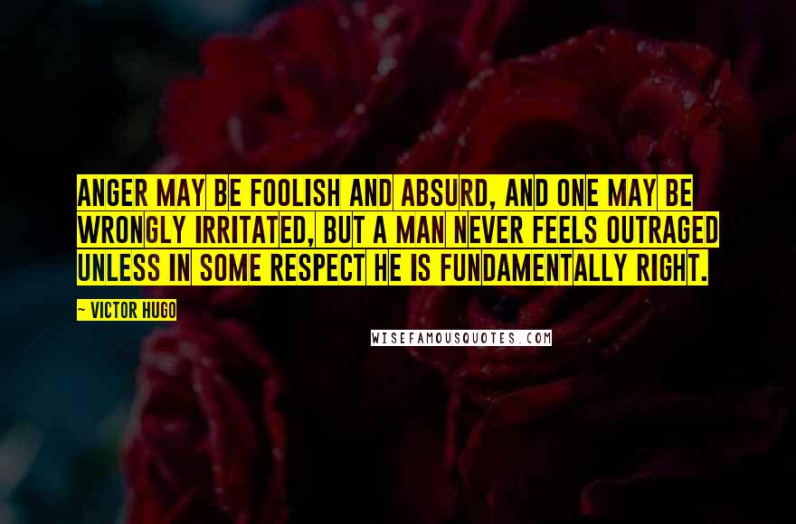 Victor Hugo Quotes: Anger may be foolish and absurd, and one may be wrongly irritated, but a man never feels outraged unless in some respect he is fundamentally right.