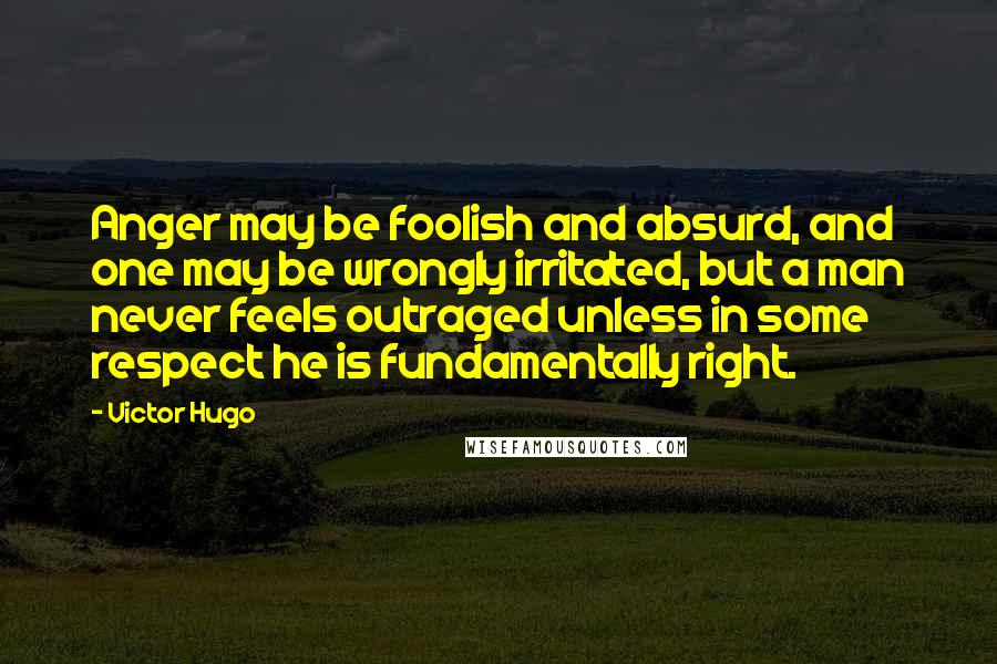 Victor Hugo Quotes: Anger may be foolish and absurd, and one may be wrongly irritated, but a man never feels outraged unless in some respect he is fundamentally right.