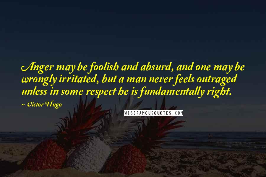 Victor Hugo Quotes: Anger may be foolish and absurd, and one may be wrongly irritated, but a man never feels outraged unless in some respect he is fundamentally right.