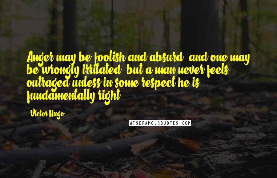 Victor Hugo Quotes: Anger may be foolish and absurd, and one may be wrongly irritated, but a man never feels outraged unless in some respect he is fundamentally right.