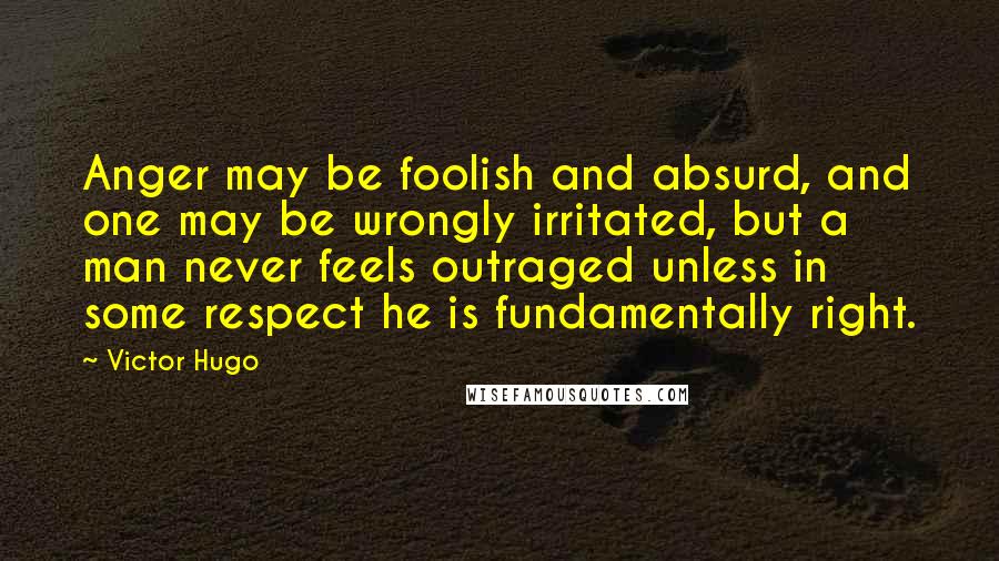 Victor Hugo Quotes: Anger may be foolish and absurd, and one may be wrongly irritated, but a man never feels outraged unless in some respect he is fundamentally right.