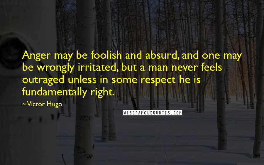 Victor Hugo Quotes: Anger may be foolish and absurd, and one may be wrongly irritated, but a man never feels outraged unless in some respect he is fundamentally right.