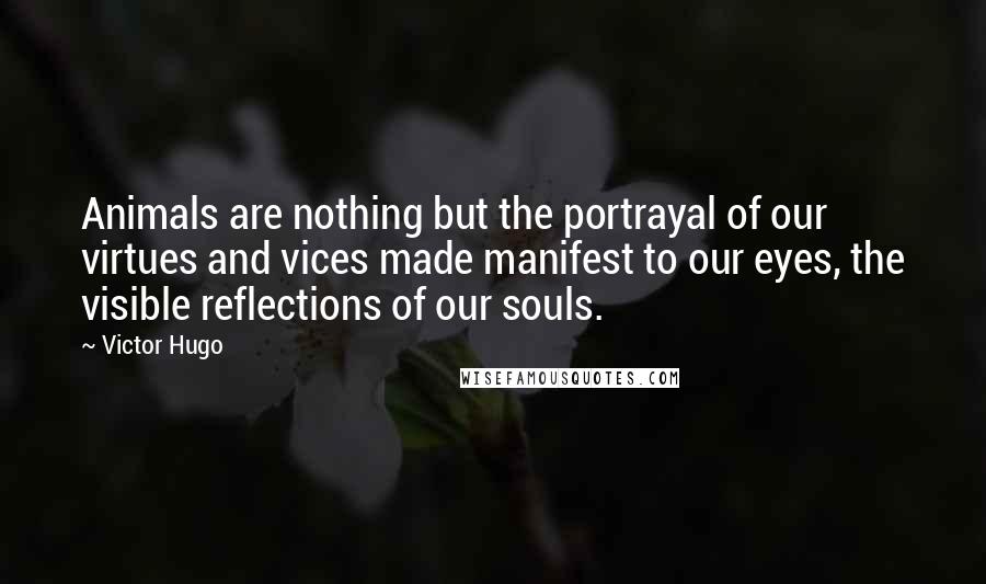 Victor Hugo Quotes: Animals are nothing but the portrayal of our virtues and vices made manifest to our eyes, the visible reflections of our souls.