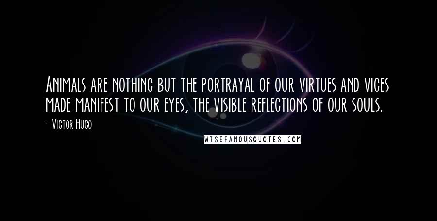 Victor Hugo Quotes: Animals are nothing but the portrayal of our virtues and vices made manifest to our eyes, the visible reflections of our souls.