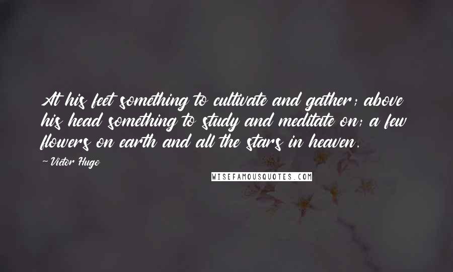 Victor Hugo Quotes: At his feet something to cultivate and gather; above his head something to study and meditate on; a few flowers on earth and all the stars in heaven.