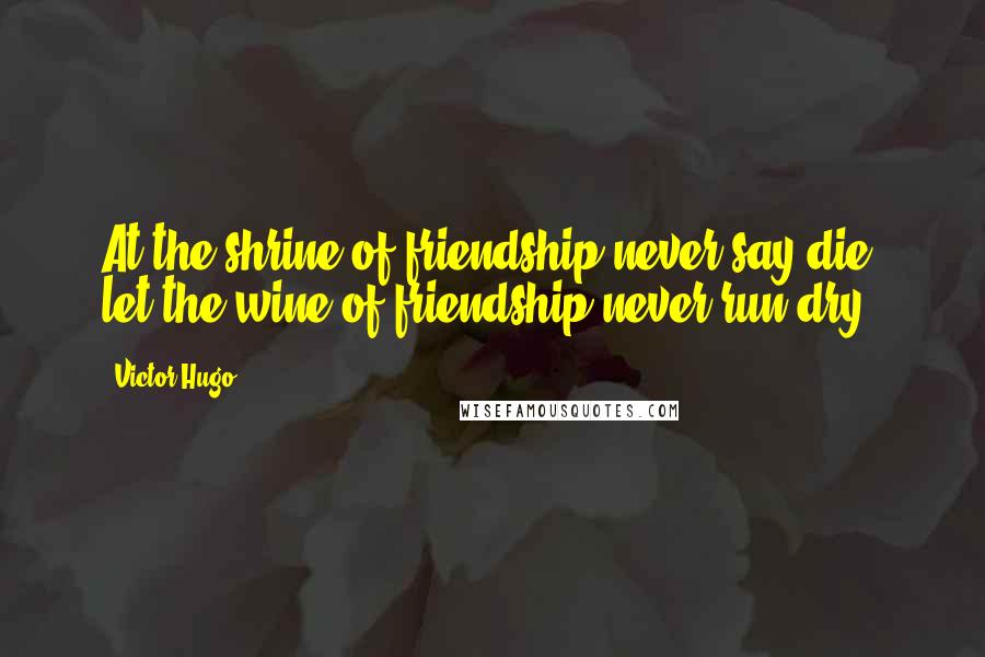 Victor Hugo Quotes: At the shrine of friendship never say die, let the wine of friendship never run dry