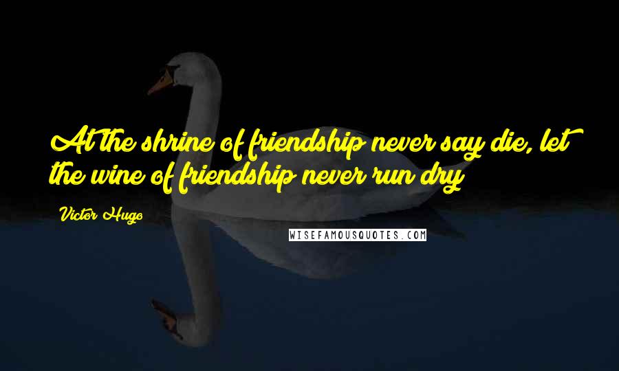 Victor Hugo Quotes: At the shrine of friendship never say die, let the wine of friendship never run dry