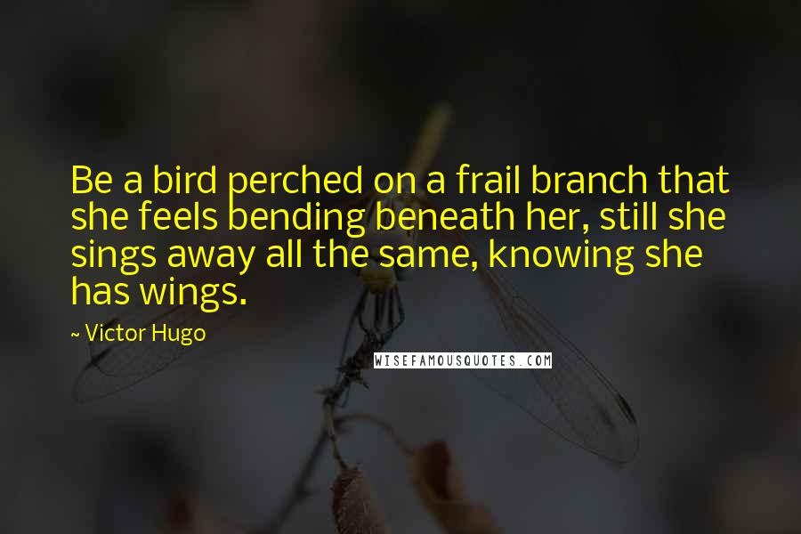 Victor Hugo Quotes: Be a bird perched on a frail branch that she feels bending beneath her, still she sings away all the same, knowing she has wings.