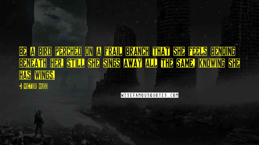 Victor Hugo Quotes: Be a bird perched on a frail branch that she feels bending beneath her, still she sings away all the same, knowing she has wings.