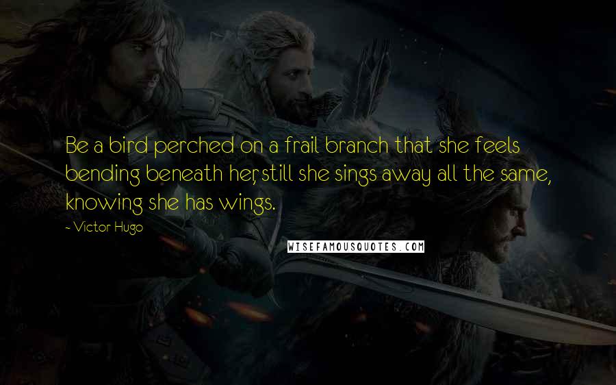 Victor Hugo Quotes: Be a bird perched on a frail branch that she feels bending beneath her, still she sings away all the same, knowing she has wings.