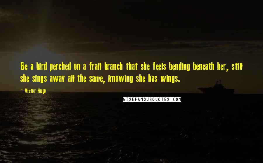 Victor Hugo Quotes: Be a bird perched on a frail branch that she feels bending beneath her, still she sings away all the same, knowing she has wings.