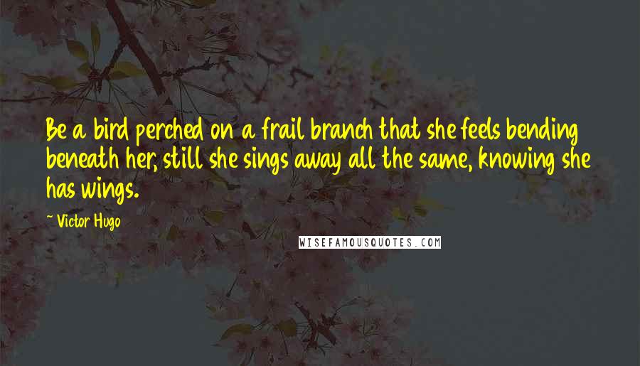 Victor Hugo Quotes: Be a bird perched on a frail branch that she feels bending beneath her, still she sings away all the same, knowing she has wings.