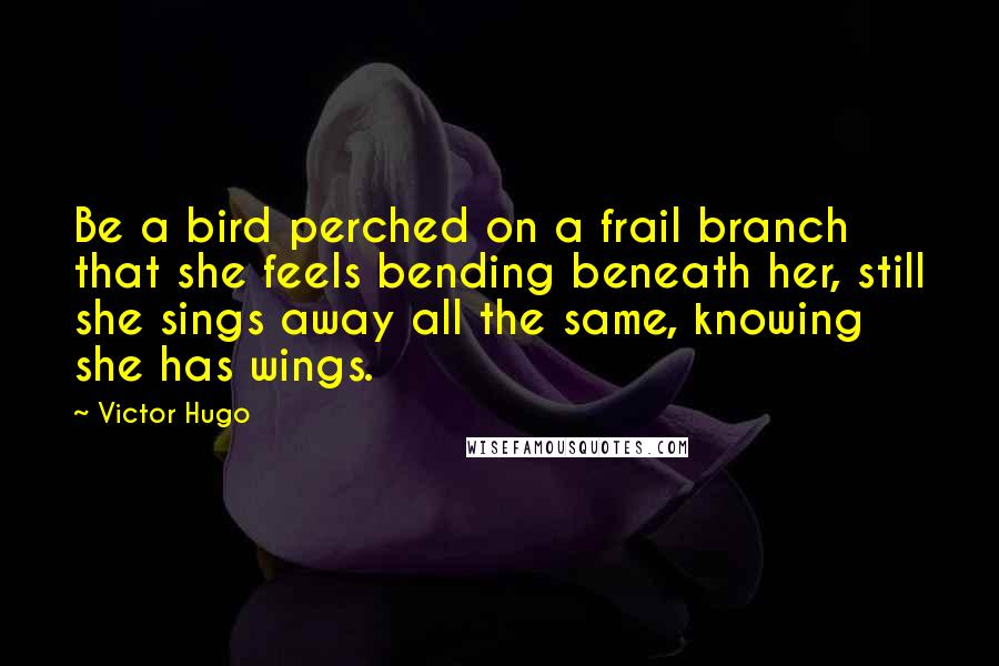 Victor Hugo Quotes: Be a bird perched on a frail branch that she feels bending beneath her, still she sings away all the same, knowing she has wings.