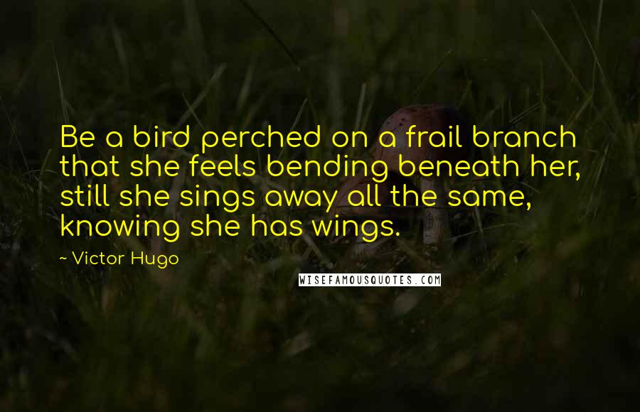 Victor Hugo Quotes: Be a bird perched on a frail branch that she feels bending beneath her, still she sings away all the same, knowing she has wings.