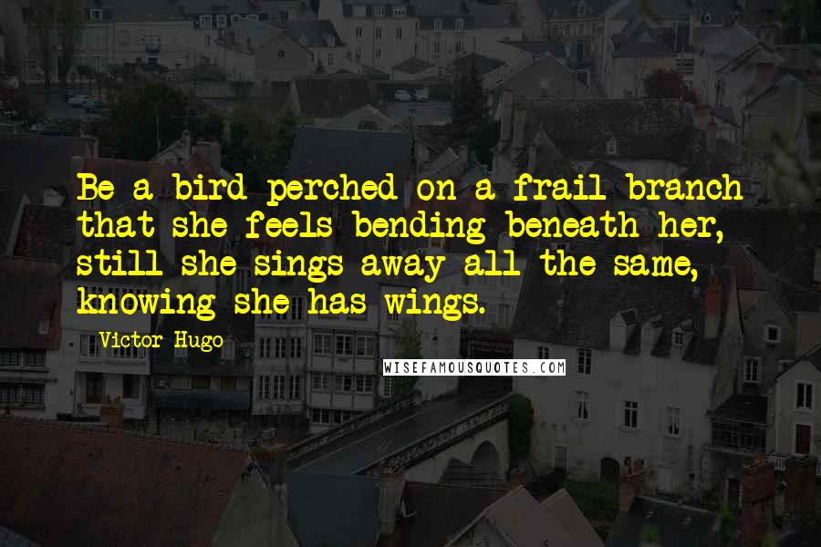 Victor Hugo Quotes: Be a bird perched on a frail branch that she feels bending beneath her, still she sings away all the same, knowing she has wings.