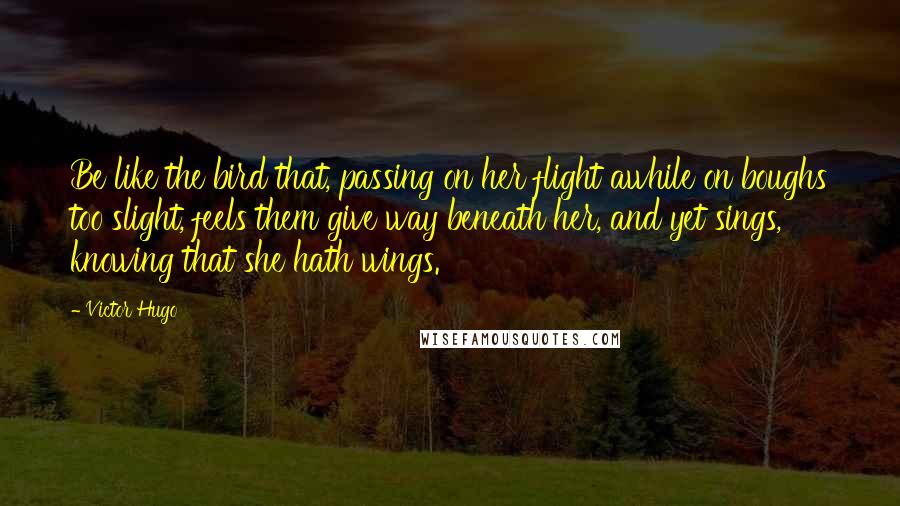 Victor Hugo Quotes: Be like the bird that, passing on her flight awhile on boughs too slight, feels them give way beneath her, and yet sings, knowing that she hath wings.