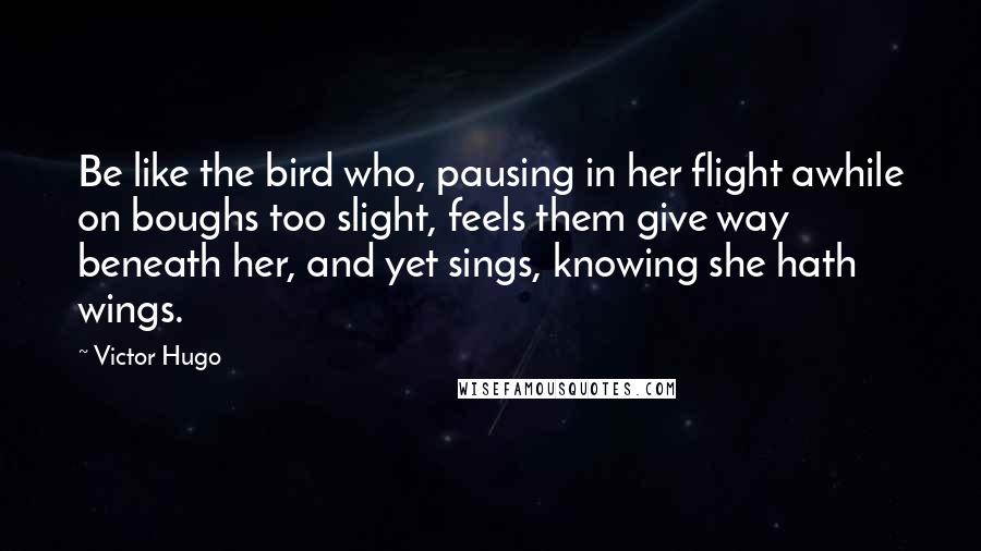 Victor Hugo Quotes: Be like the bird who, pausing in her flight awhile on boughs too slight, feels them give way beneath her, and yet sings, knowing she hath wings.