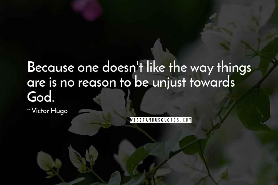 Victor Hugo Quotes: Because one doesn't like the way things are is no reason to be unjust towards God.