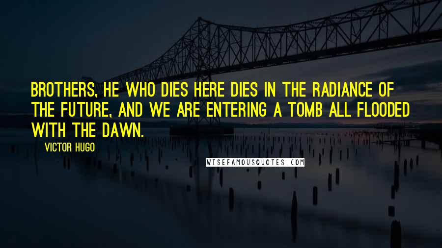 Victor Hugo Quotes: Brothers, he who dies here dies in the radiance of the future, and we are entering a tomb all flooded with the dawn.