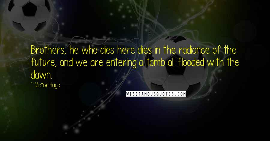 Victor Hugo Quotes: Brothers, he who dies here dies in the radiance of the future, and we are entering a tomb all flooded with the dawn.