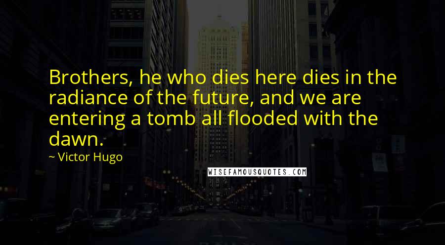 Victor Hugo Quotes: Brothers, he who dies here dies in the radiance of the future, and we are entering a tomb all flooded with the dawn.