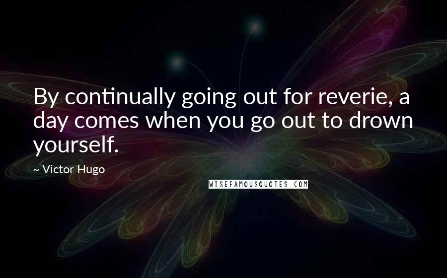 Victor Hugo Quotes: By continually going out for reverie, a day comes when you go out to drown yourself.