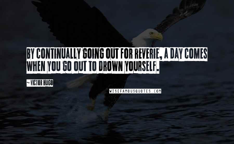 Victor Hugo Quotes: By continually going out for reverie, a day comes when you go out to drown yourself.