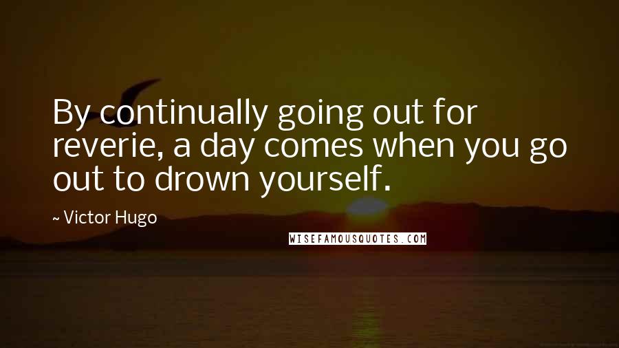 Victor Hugo Quotes: By continually going out for reverie, a day comes when you go out to drown yourself.