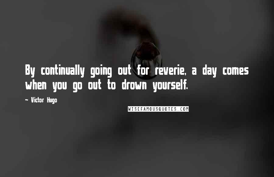 Victor Hugo Quotes: By continually going out for reverie, a day comes when you go out to drown yourself.