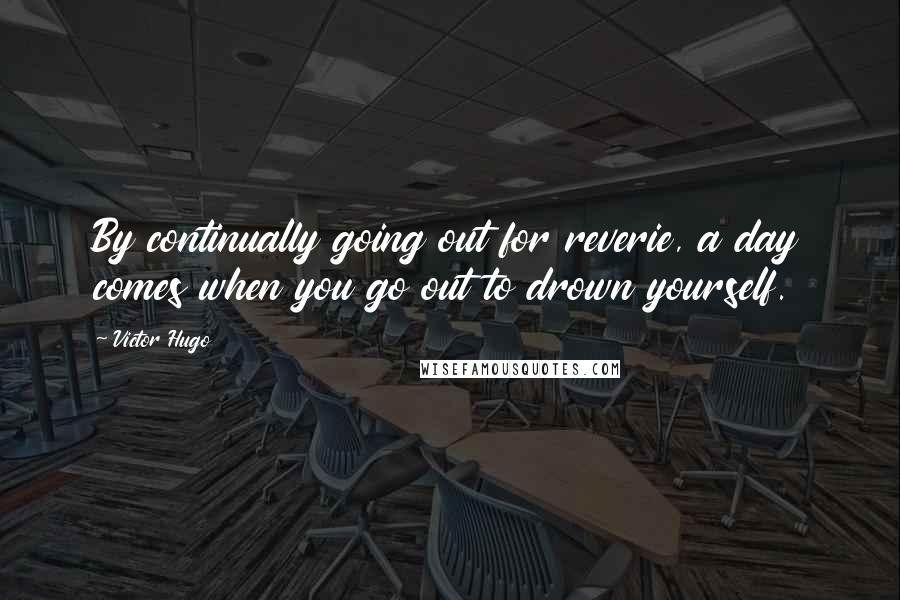 Victor Hugo Quotes: By continually going out for reverie, a day comes when you go out to drown yourself.