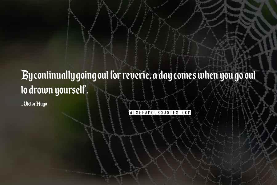 Victor Hugo Quotes: By continually going out for reverie, a day comes when you go out to drown yourself.