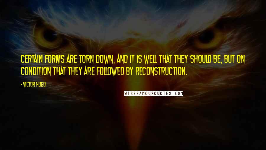 Victor Hugo Quotes: Certain forms are torn down, and it is well that they should be, but on condition that they are followed by reconstruction.