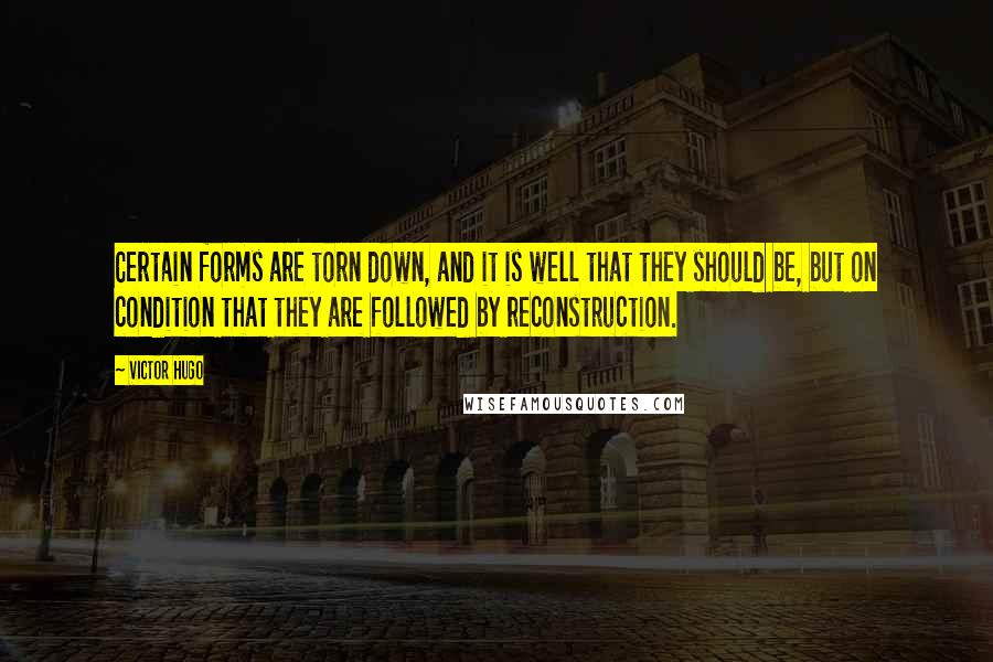 Victor Hugo Quotes: Certain forms are torn down, and it is well that they should be, but on condition that they are followed by reconstruction.
