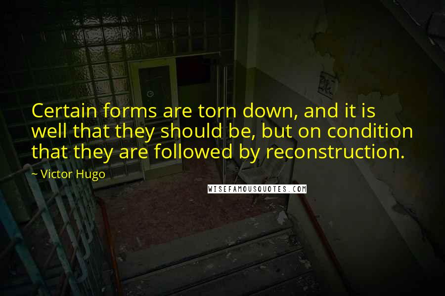 Victor Hugo Quotes: Certain forms are torn down, and it is well that they should be, but on condition that they are followed by reconstruction.