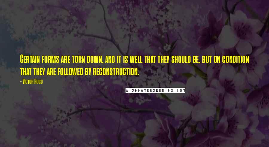 Victor Hugo Quotes: Certain forms are torn down, and it is well that they should be, but on condition that they are followed by reconstruction.