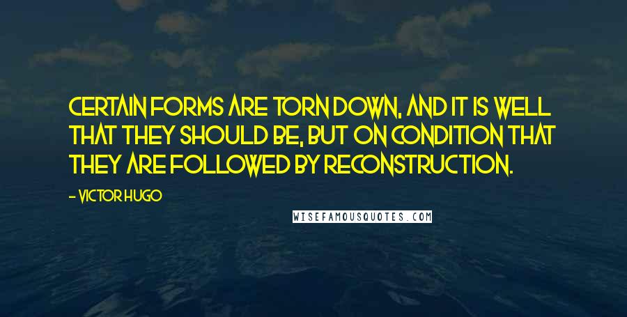Victor Hugo Quotes: Certain forms are torn down, and it is well that they should be, but on condition that they are followed by reconstruction.