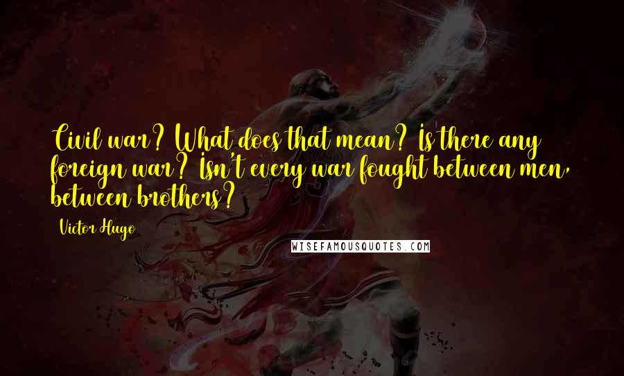 Victor Hugo Quotes: Civil war? What does that mean? Is there any foreign war? Isn't every war fought between men, between brothers?