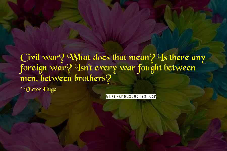 Victor Hugo Quotes: Civil war? What does that mean? Is there any foreign war? Isn't every war fought between men, between brothers?