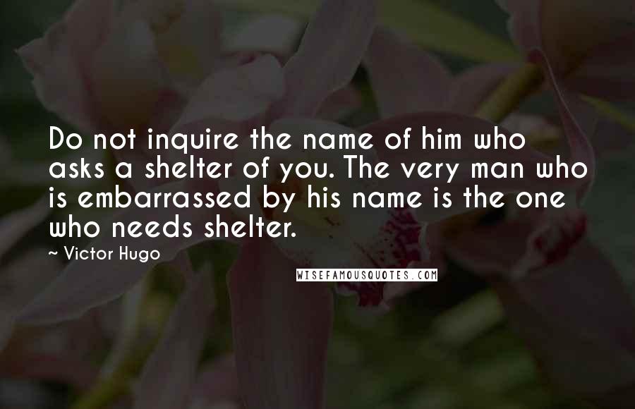 Victor Hugo Quotes: Do not inquire the name of him who asks a shelter of you. The very man who is embarrassed by his name is the one who needs shelter.