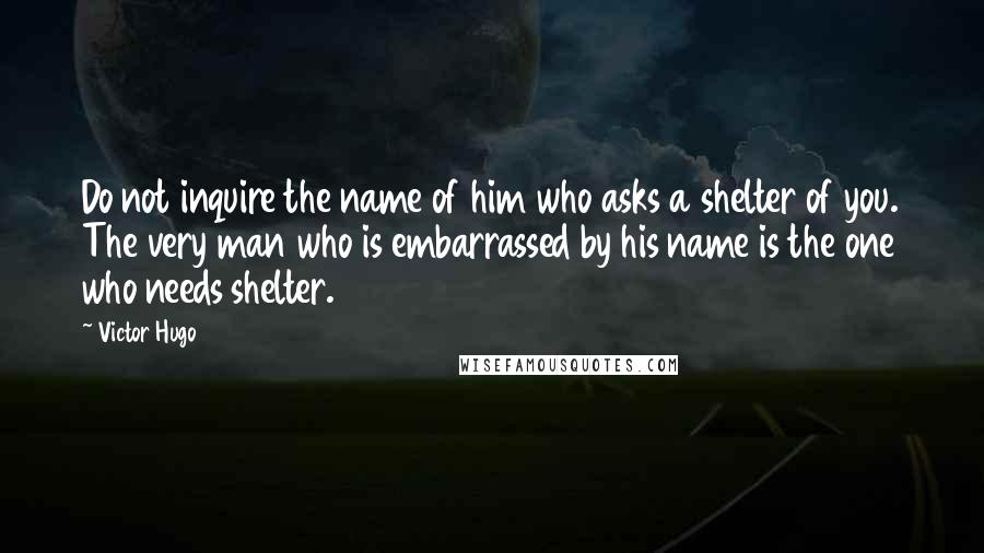 Victor Hugo Quotes: Do not inquire the name of him who asks a shelter of you. The very man who is embarrassed by his name is the one who needs shelter.